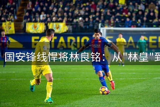 国安锋线悍将林良铭：从"林皇"到国脚逆袭的进化之路